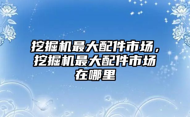 挖掘機(jī)最大配件市場(chǎng)，挖掘機(jī)最大配件市場(chǎng)在哪里