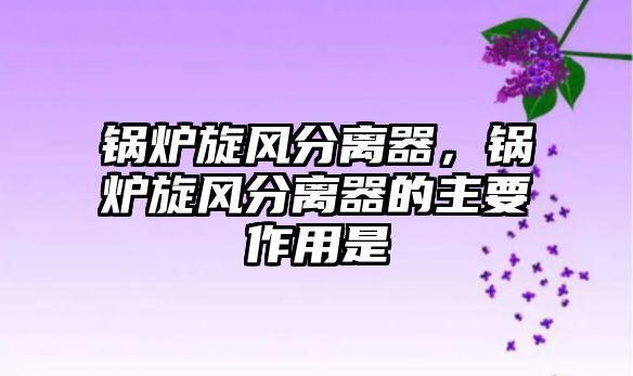 鍋爐旋風(fēng)分離器，鍋爐旋風(fēng)分離器的主要作用是