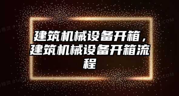 建筑機(jī)械設(shè)備開箱，建筑機(jī)械設(shè)備開箱流程