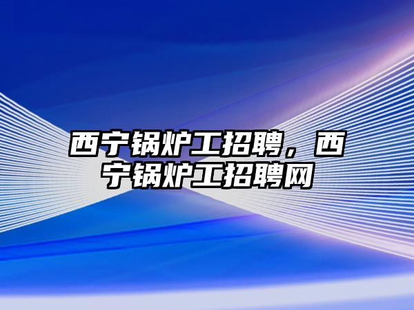 西寧鍋爐工招聘，西寧鍋爐工招聘網(wǎng)