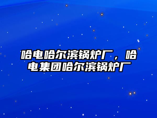 哈電哈爾濱鍋爐廠，哈電集團(tuán)哈爾濱鍋爐廠