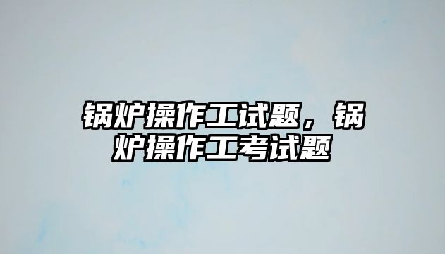 鍋爐操作工試題，鍋爐操作工考試題