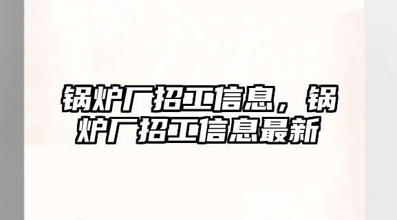 鍋爐廠招工信息，鍋爐廠招工信息最新