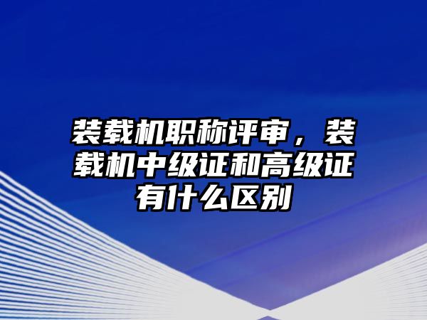 裝載機職稱評審，裝載機中級證和高級證有什么區(qū)別