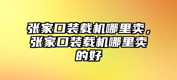 張家口裝載機哪里賣，張家口裝載機哪里賣的好