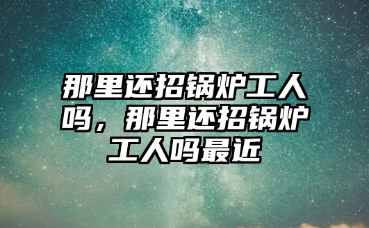 那里還招鍋爐工人嗎，那里還招鍋爐工人嗎最近