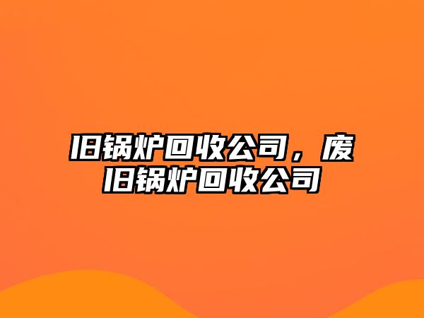 舊鍋爐回收公司，廢舊鍋爐回收公司