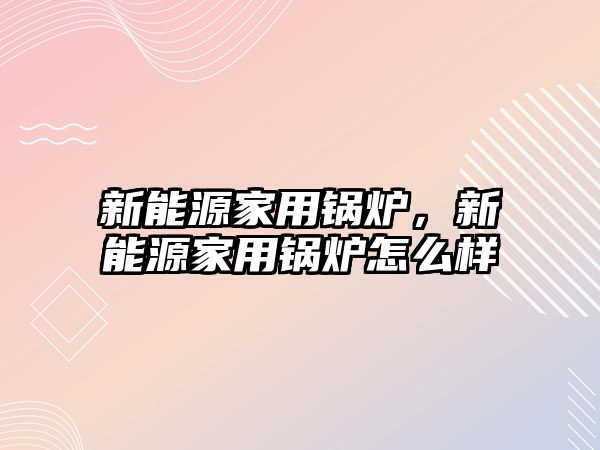 新能源家用鍋爐，新能源家用鍋爐怎么樣