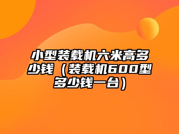 小型裝載機(jī)六米高多少錢（裝載機(jī)600型多少錢一臺(tái)）