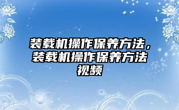 裝載機操作保養(yǎng)方法，裝載機操作保養(yǎng)方法視頻