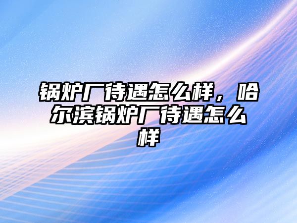 鍋爐廠待遇怎么樣，哈爾濱鍋爐廠待遇怎么樣