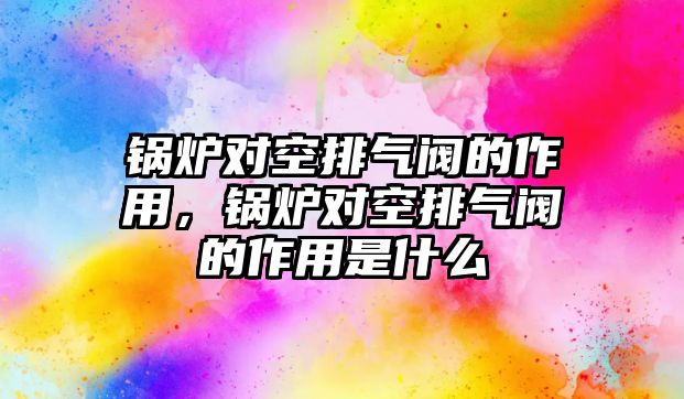 鍋爐對空排氣閥的作用，鍋爐對空排氣閥的作用是什么