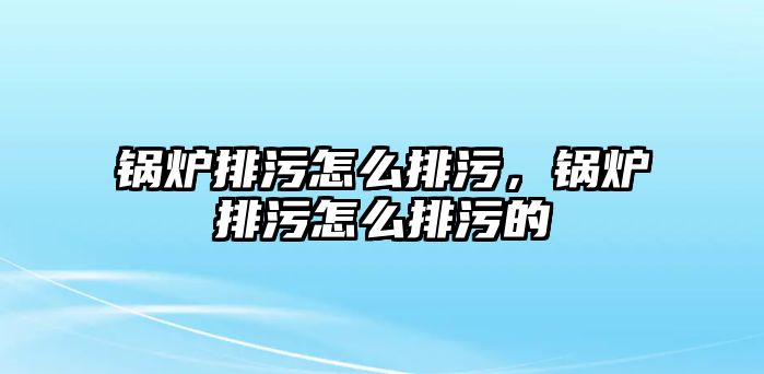 鍋爐排污怎么排污，鍋爐排污怎么排污的