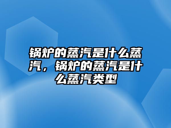 鍋爐的蒸汽是什么蒸汽，鍋爐的蒸汽是什么蒸汽類型