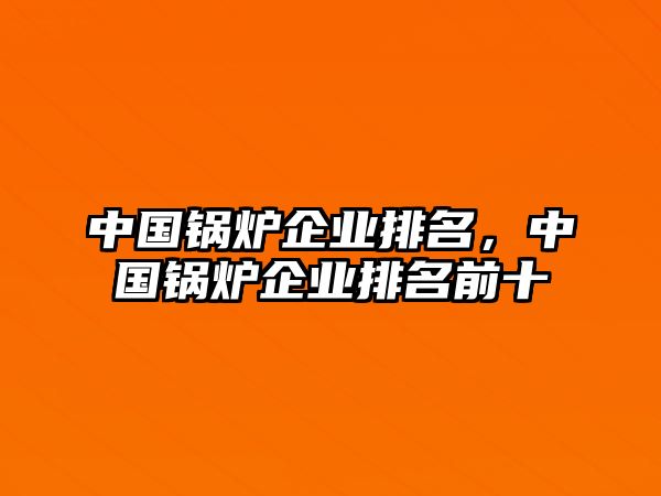 中國鍋爐企業(yè)排名，中國鍋爐企業(yè)排名前十