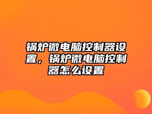 鍋爐微電腦控制器設(shè)置，鍋爐微電腦控制器怎么設(shè)置