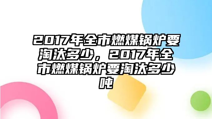 2017年全市燃煤鍋爐要淘汰多少，2017年全市燃煤鍋爐要淘汰多少噸