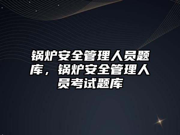 鍋爐安全管理人員題庫，鍋爐安全管理人員考試題庫