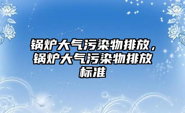 鍋爐大氣污染物排放，鍋爐大氣污染物排放標(biāo)準(zhǔn)