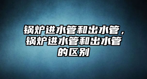 鍋爐進(jìn)水管和出水管，鍋爐進(jìn)水管和出水管的區(qū)別