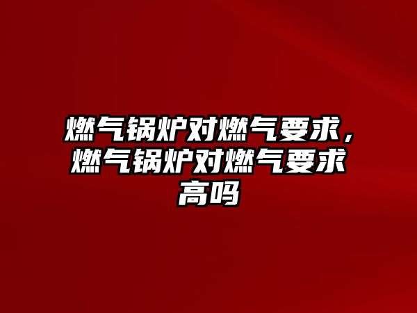 燃氣鍋爐對燃氣要求，燃氣鍋爐對燃氣要求高嗎