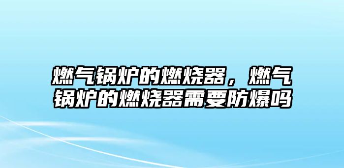 燃氣鍋爐的燃燒器，燃氣鍋爐的燃燒器需要防爆嗎