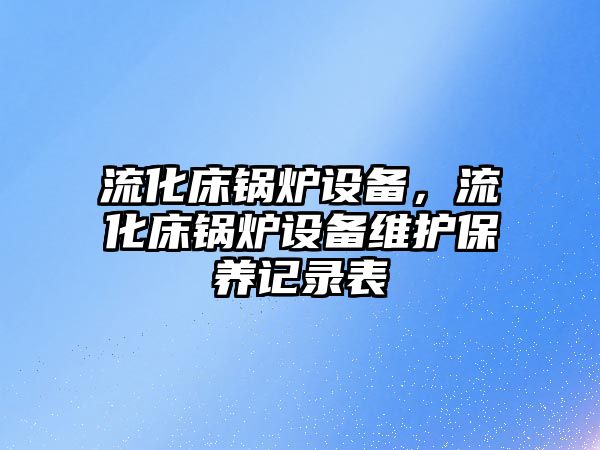 流化床鍋爐設(shè)備，流化床鍋爐設(shè)備維護保養(yǎng)記錄表