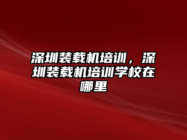 深圳裝載機(jī)培訓(xùn)，深圳裝載機(jī)培訓(xùn)學(xué)校在哪里