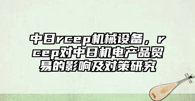 中日rcep機械設(shè)備，rcep對中日機電產(chǎn)品貿(mào)易的影響及對策研究