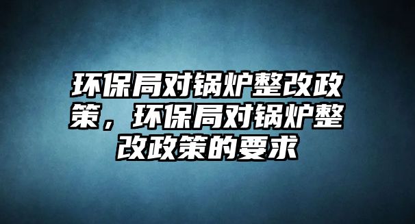 環(huán)保局對(duì)鍋爐整改政策，環(huán)保局對(duì)鍋爐整改政策的要求