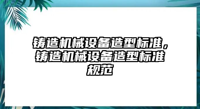 鑄造機械設備造型標準，鑄造機械設備造型標準規(guī)范