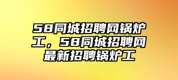 58同城招聘網(wǎng)鍋爐工，58同城招聘網(wǎng)最新招聘鍋爐工