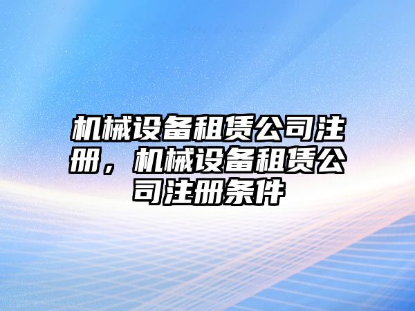 機械設(shè)備租賃公司注冊，機械設(shè)備租賃公司注冊條件