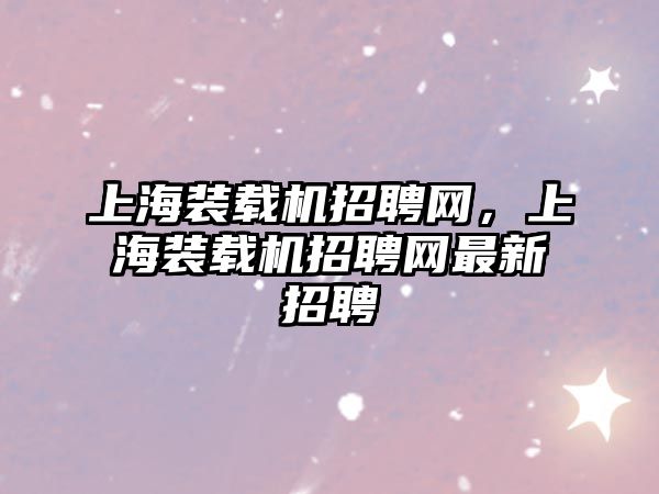 上海裝載機招聘網(wǎng)，上海裝載機招聘網(wǎng)最新招聘