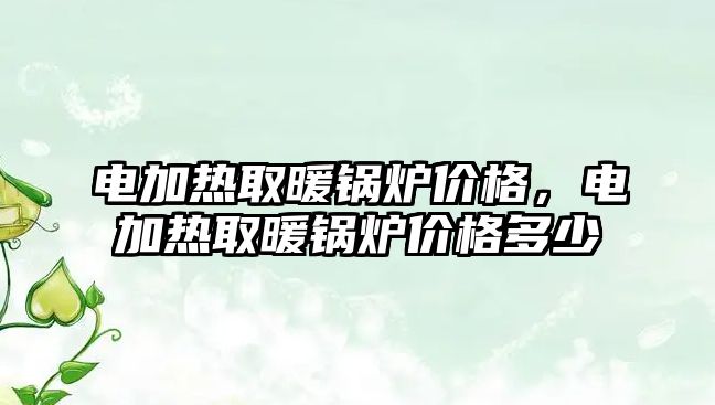 電加熱取暖鍋爐價(jià)格，電加熱取暖鍋爐價(jià)格多少