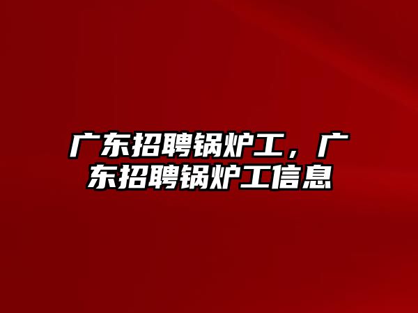 廣東招聘鍋爐工，廣東招聘鍋爐工信息