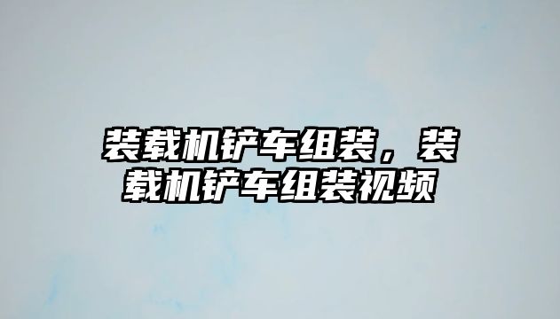 裝載機鏟車組裝，裝載機鏟車組裝視頻