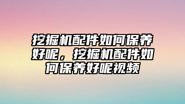 挖掘機(jī)配件如何保養(yǎng)好呢，挖掘機(jī)配件如何保養(yǎng)好呢視頻