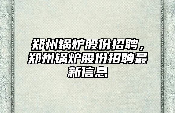 鄭州鍋爐股份招聘，鄭州鍋爐股份招聘最新信息