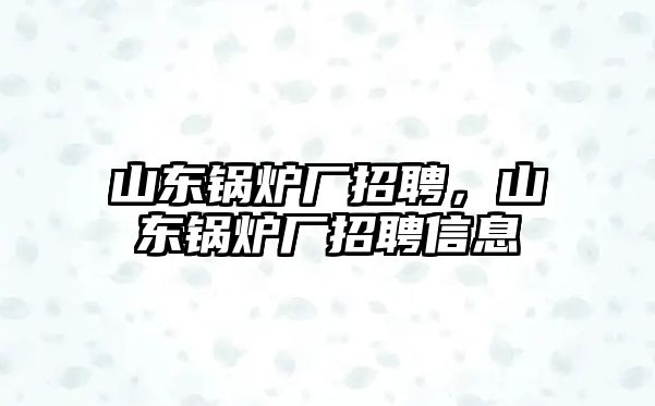 山東鍋爐廠招聘，山東鍋爐廠招聘信息