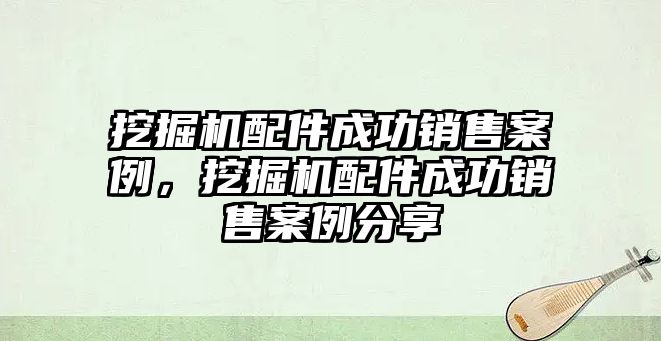 挖掘機配件成功銷售案例，挖掘機配件成功銷售案例分享