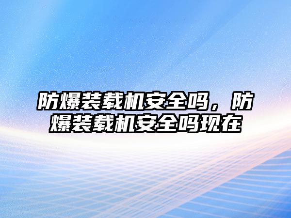 防爆裝載機(jī)安全嗎，防爆裝載機(jī)安全嗎現(xiàn)在