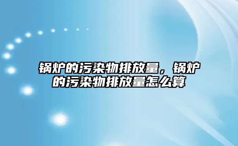 鍋爐的污染物排放量，鍋爐的污染物排放量怎么算