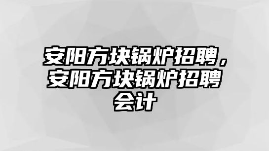 安陽方塊鍋爐招聘，安陽方塊鍋爐招聘會計