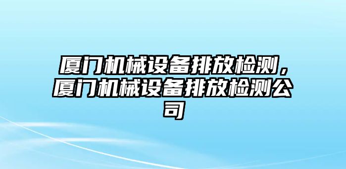 廈門機(jī)械設(shè)備排放檢測(cè)，廈門機(jī)械設(shè)備排放檢測(cè)公司