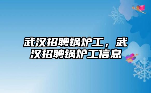 武漢招聘鍋爐工，武漢招聘鍋爐工信息