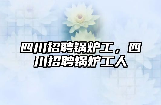 四川招聘鍋爐工，四川招聘鍋爐工人