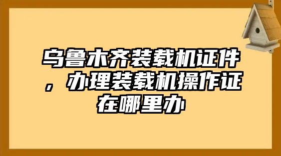 烏魯木齊裝載機(jī)證件，辦理裝載機(jī)操作證在哪里辦