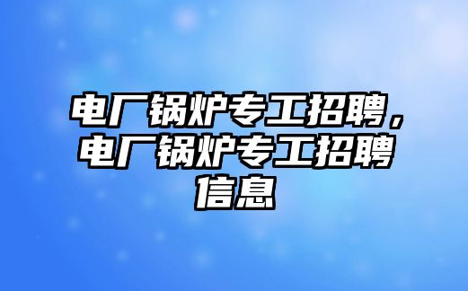 電廠鍋爐專工招聘，電廠鍋爐專工招聘信息