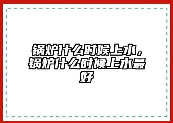 鍋爐什么時候上水，鍋爐什么時候上水最好